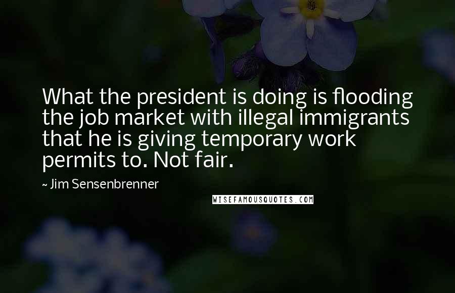 Jim Sensenbrenner Quotes: What the president is doing is flooding the job market with illegal immigrants that he is giving temporary work permits to. Not fair.