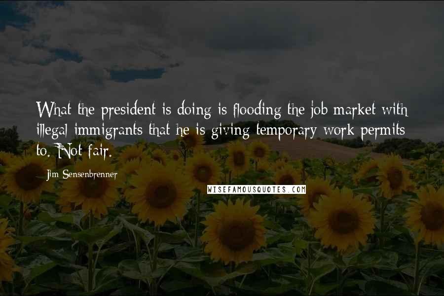 Jim Sensenbrenner Quotes: What the president is doing is flooding the job market with illegal immigrants that he is giving temporary work permits to. Not fair.