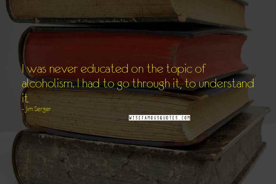 Jim Serger Quotes: I was never educated on the topic of alcoholism. I had to go through it, to understand it