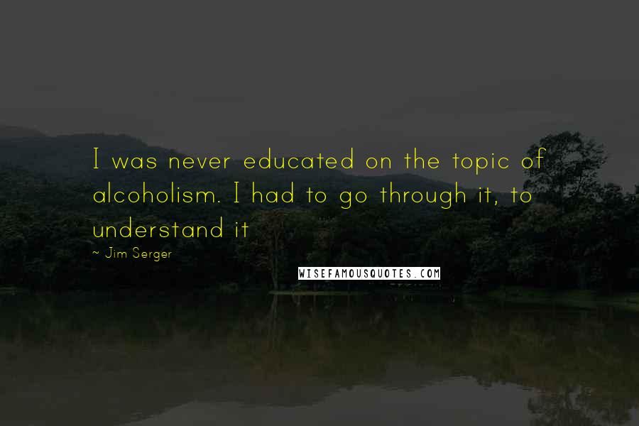 Jim Serger Quotes: I was never educated on the topic of alcoholism. I had to go through it, to understand it