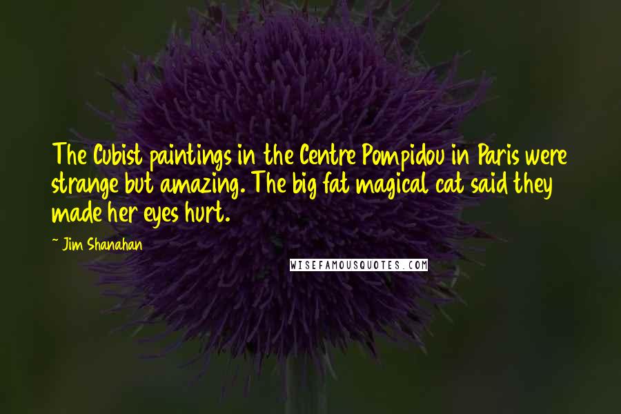 Jim Shanahan Quotes: The Cubist paintings in the Centre Pompidou in Paris were strange but amazing. The big fat magical cat said they made her eyes hurt.