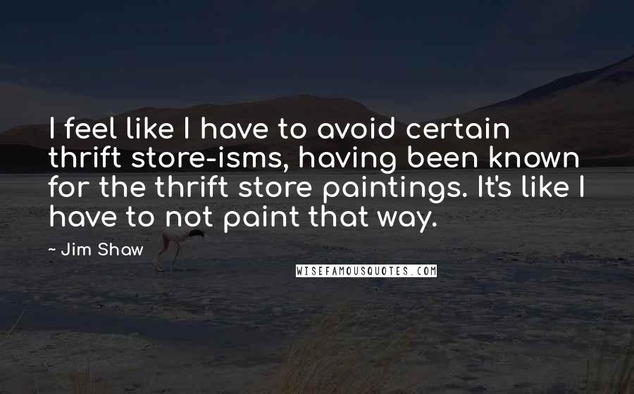 Jim Shaw Quotes: I feel like I have to avoid certain thrift store-isms, having been known for the thrift store paintings. It's like I have to not paint that way.