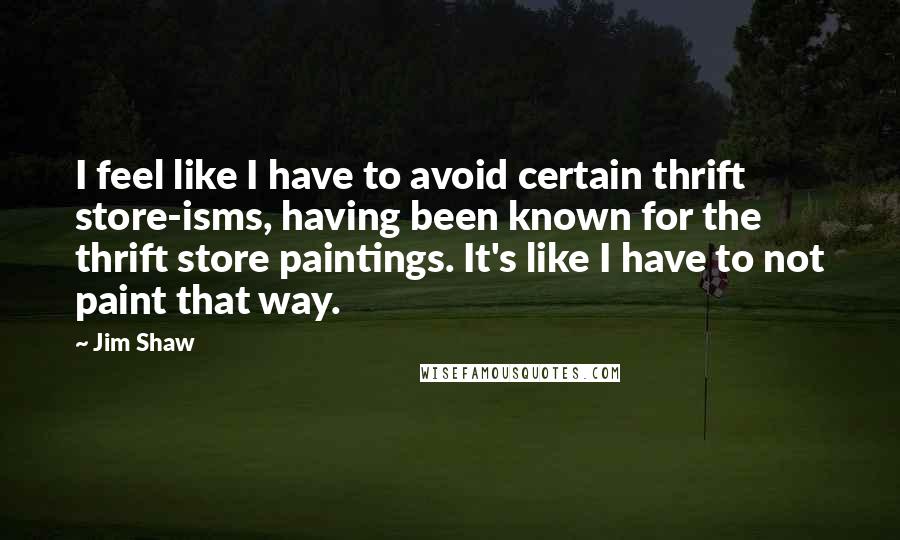 Jim Shaw Quotes: I feel like I have to avoid certain thrift store-isms, having been known for the thrift store paintings. It's like I have to not paint that way.