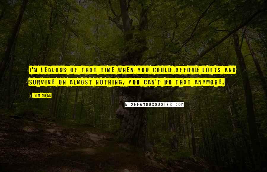 Jim Shaw Quotes: I'm jealous of that time when you could afford lofts and survive on almost nothing. You can't do that anymore.