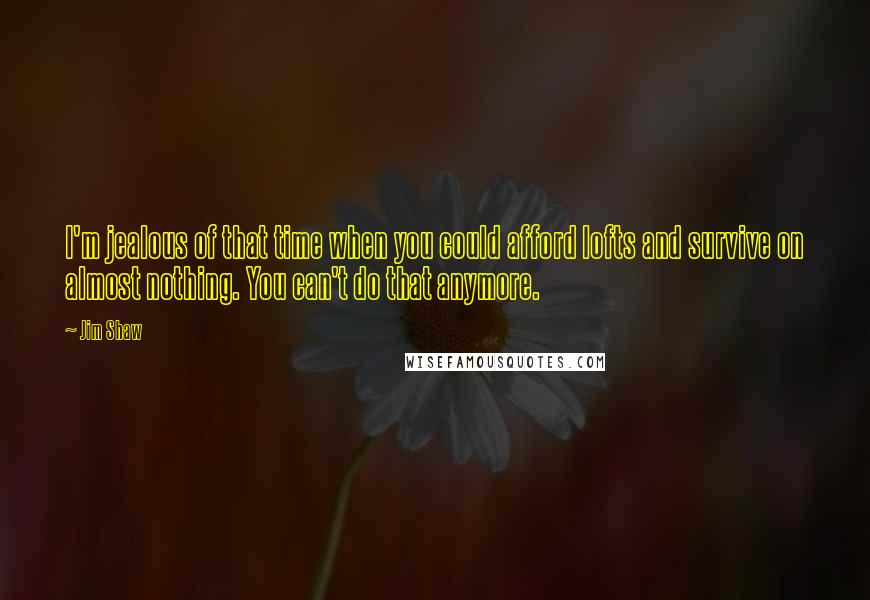 Jim Shaw Quotes: I'm jealous of that time when you could afford lofts and survive on almost nothing. You can't do that anymore.