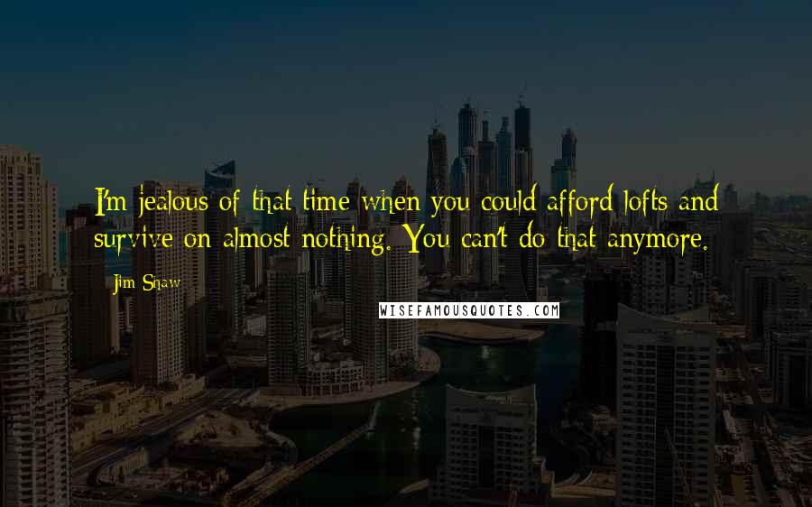 Jim Shaw Quotes: I'm jealous of that time when you could afford lofts and survive on almost nothing. You can't do that anymore.