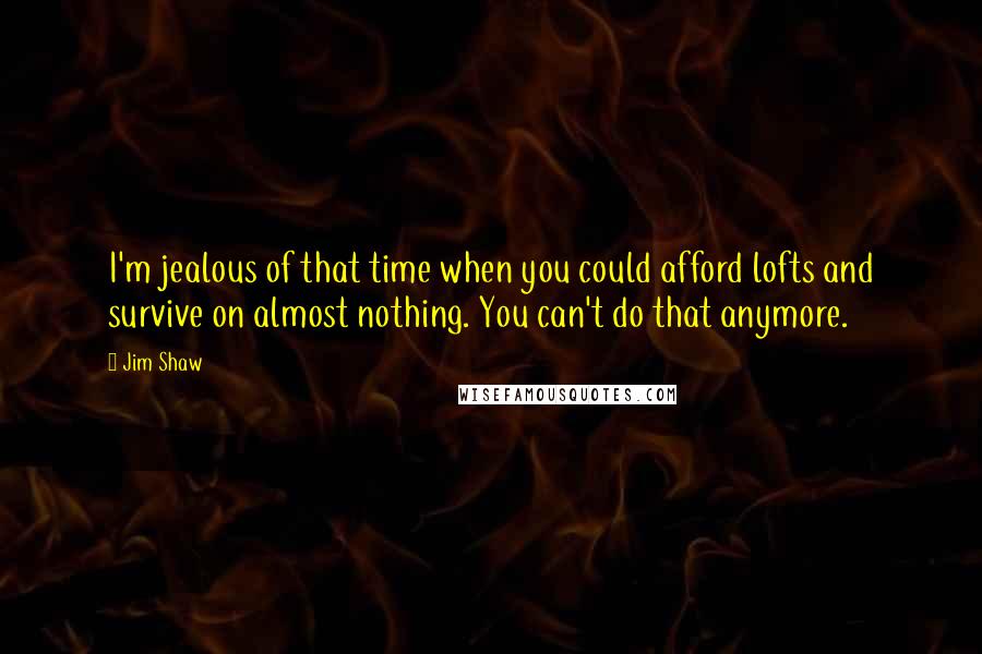 Jim Shaw Quotes: I'm jealous of that time when you could afford lofts and survive on almost nothing. You can't do that anymore.