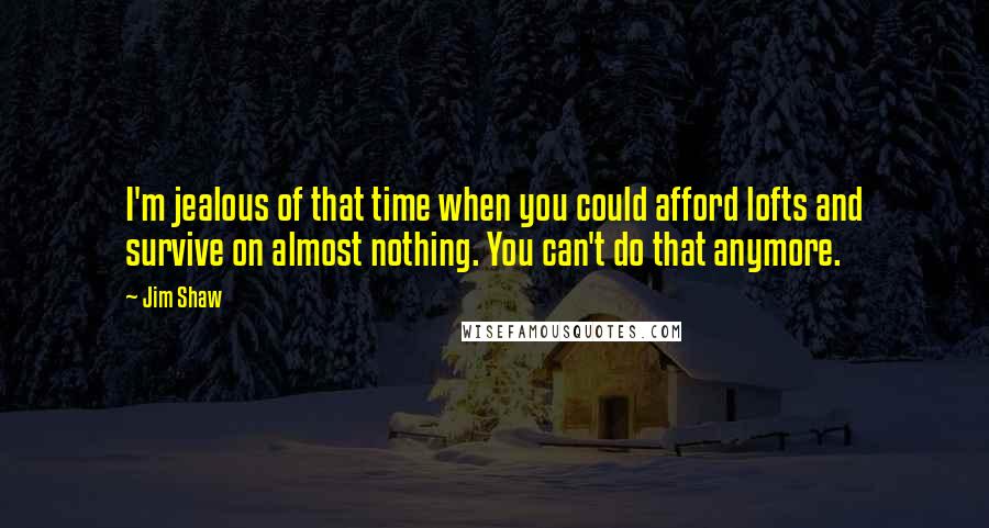 Jim Shaw Quotes: I'm jealous of that time when you could afford lofts and survive on almost nothing. You can't do that anymore.