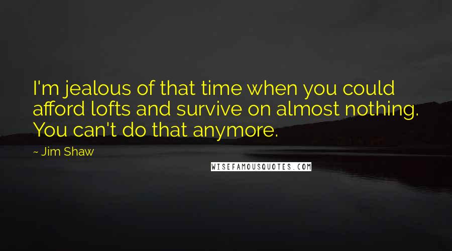 Jim Shaw Quotes: I'm jealous of that time when you could afford lofts and survive on almost nothing. You can't do that anymore.