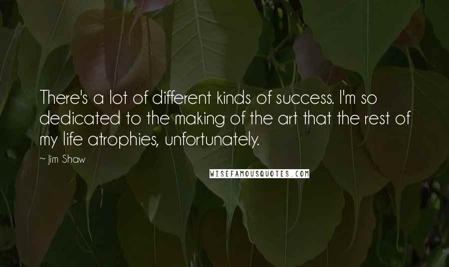 Jim Shaw Quotes: There's a lot of different kinds of success. I'm so dedicated to the making of the art that the rest of my life atrophies, unfortunately.