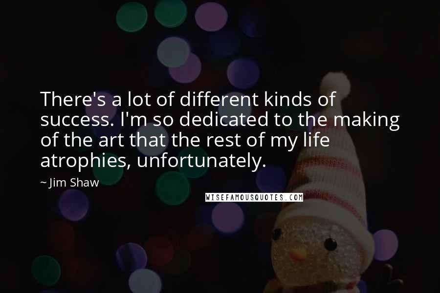 Jim Shaw Quotes: There's a lot of different kinds of success. I'm so dedicated to the making of the art that the rest of my life atrophies, unfortunately.