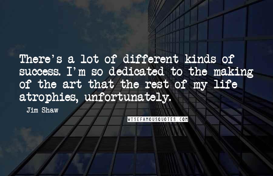 Jim Shaw Quotes: There's a lot of different kinds of success. I'm so dedicated to the making of the art that the rest of my life atrophies, unfortunately.