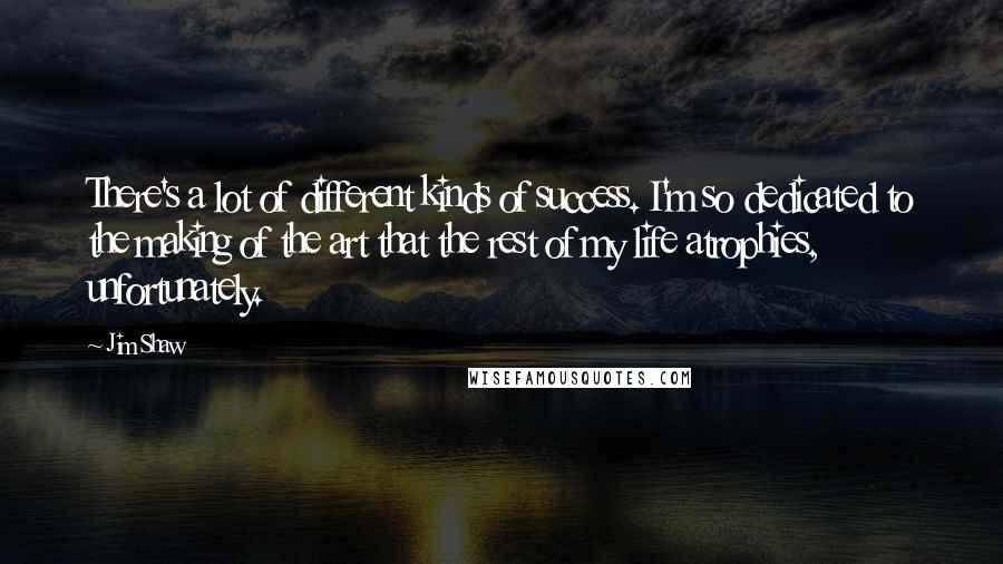 Jim Shaw Quotes: There's a lot of different kinds of success. I'm so dedicated to the making of the art that the rest of my life atrophies, unfortunately.