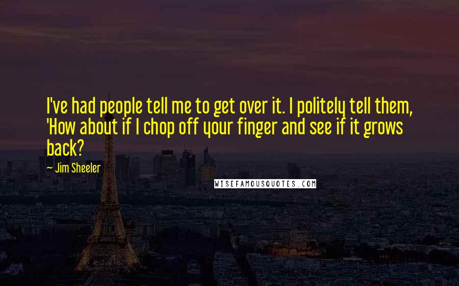 Jim Sheeler Quotes: I've had people tell me to get over it. I politely tell them, 'How about if I chop off your finger and see if it grows back?