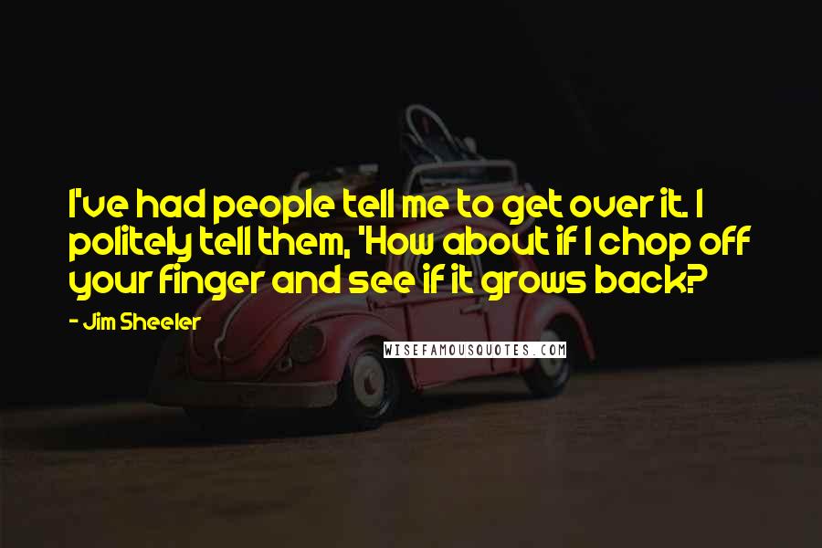 Jim Sheeler Quotes: I've had people tell me to get over it. I politely tell them, 'How about if I chop off your finger and see if it grows back?