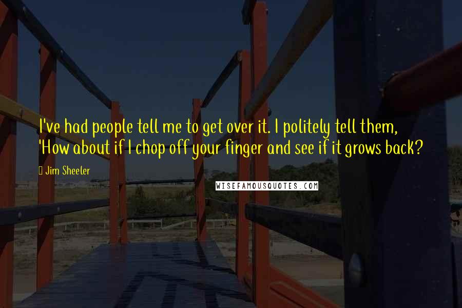 Jim Sheeler Quotes: I've had people tell me to get over it. I politely tell them, 'How about if I chop off your finger and see if it grows back?