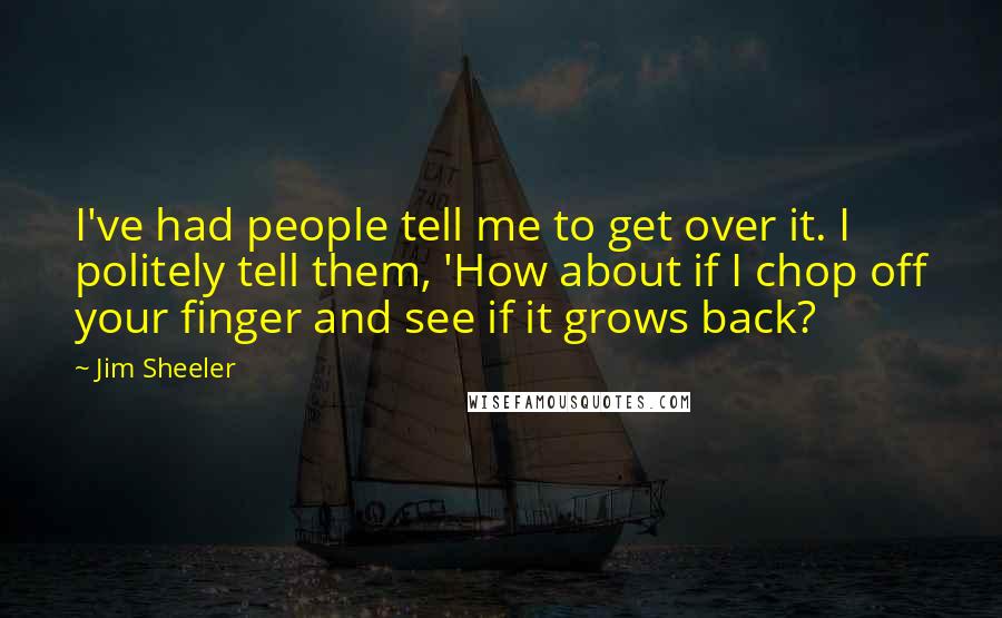 Jim Sheeler Quotes: I've had people tell me to get over it. I politely tell them, 'How about if I chop off your finger and see if it grows back?