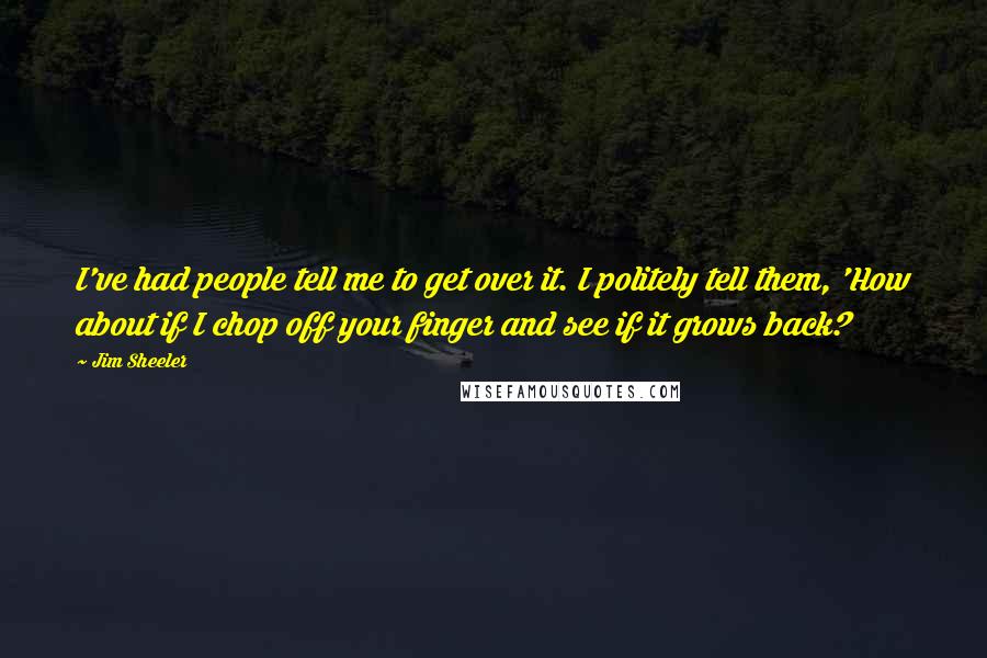 Jim Sheeler Quotes: I've had people tell me to get over it. I politely tell them, 'How about if I chop off your finger and see if it grows back?