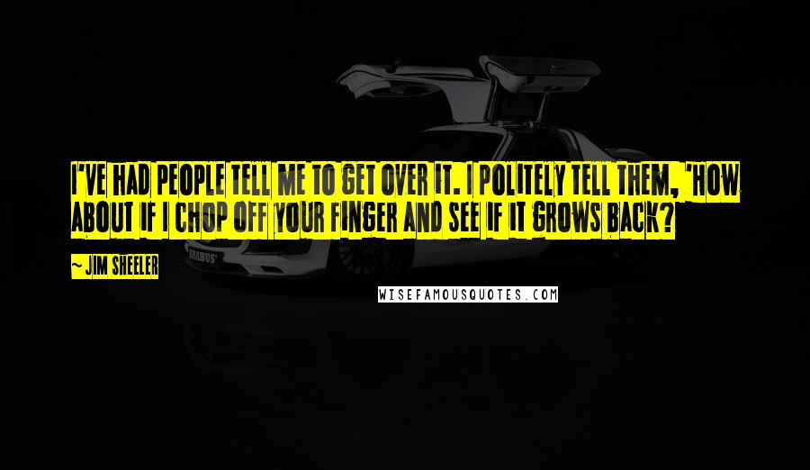 Jim Sheeler Quotes: I've had people tell me to get over it. I politely tell them, 'How about if I chop off your finger and see if it grows back?