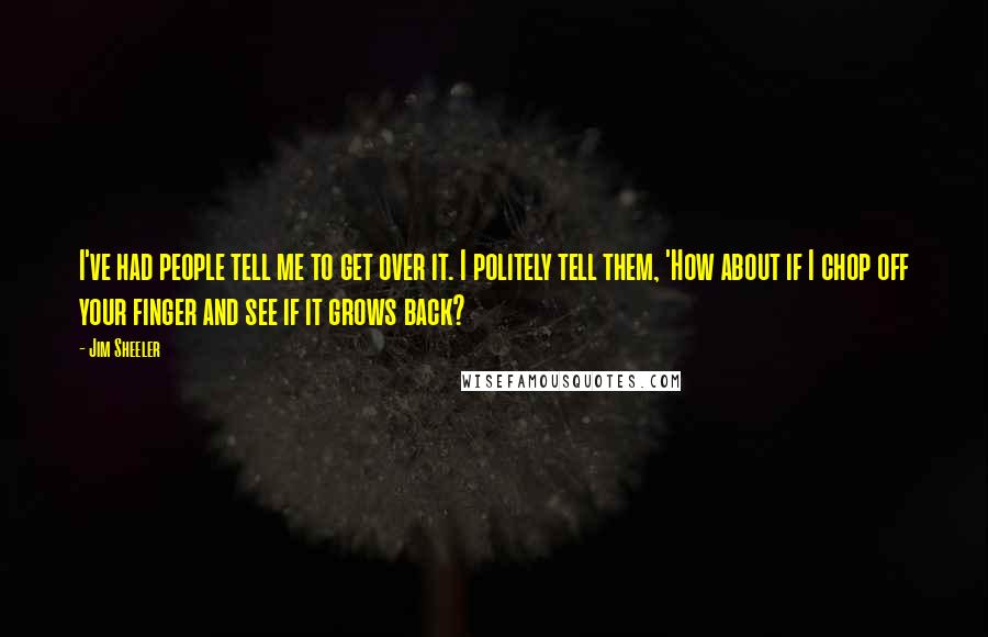 Jim Sheeler Quotes: I've had people tell me to get over it. I politely tell them, 'How about if I chop off your finger and see if it grows back?