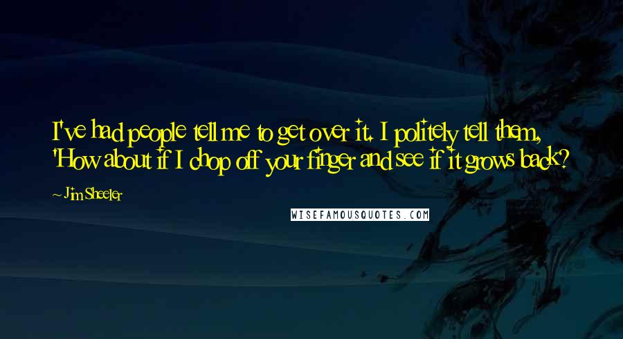 Jim Sheeler Quotes: I've had people tell me to get over it. I politely tell them, 'How about if I chop off your finger and see if it grows back?