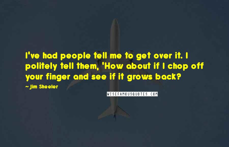 Jim Sheeler Quotes: I've had people tell me to get over it. I politely tell them, 'How about if I chop off your finger and see if it grows back?