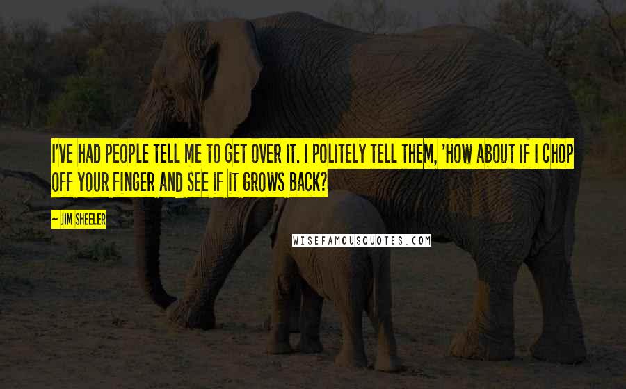 Jim Sheeler Quotes: I've had people tell me to get over it. I politely tell them, 'How about if I chop off your finger and see if it grows back?