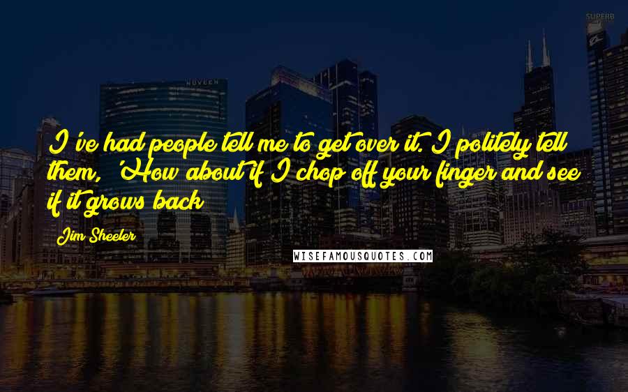 Jim Sheeler Quotes: I've had people tell me to get over it. I politely tell them, 'How about if I chop off your finger and see if it grows back?