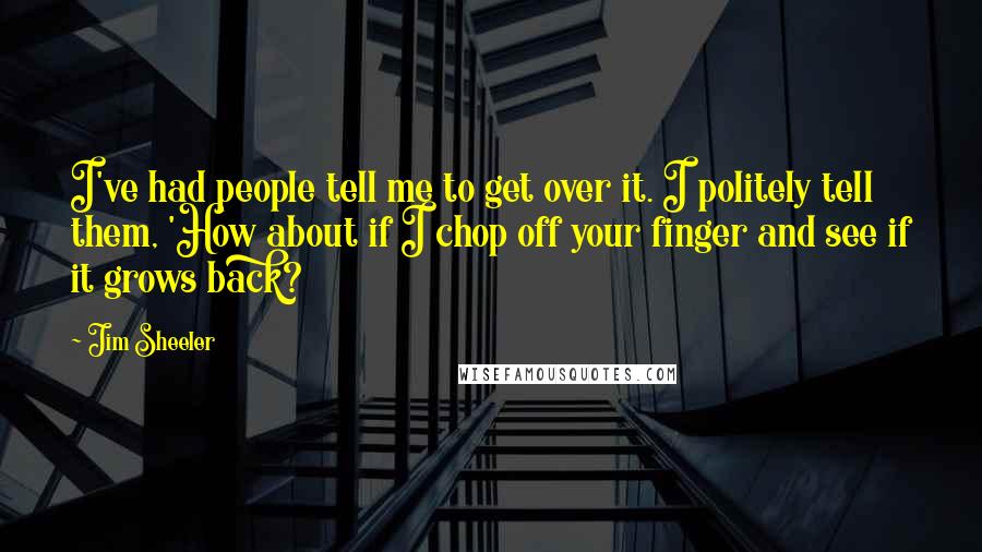 Jim Sheeler Quotes: I've had people tell me to get over it. I politely tell them, 'How about if I chop off your finger and see if it grows back?