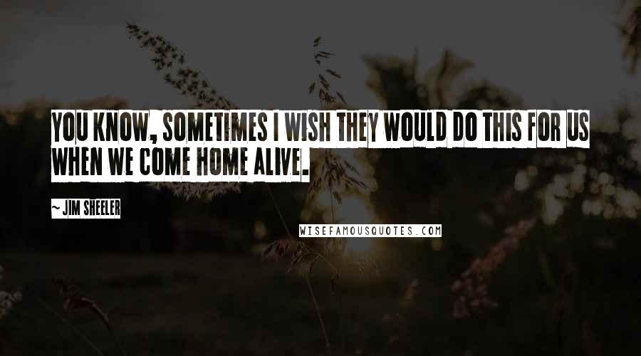 Jim Sheeler Quotes: You know, sometimes I wish they would do this for us when we come home alive.