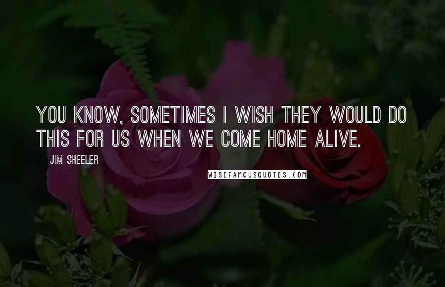 Jim Sheeler Quotes: You know, sometimes I wish they would do this for us when we come home alive.