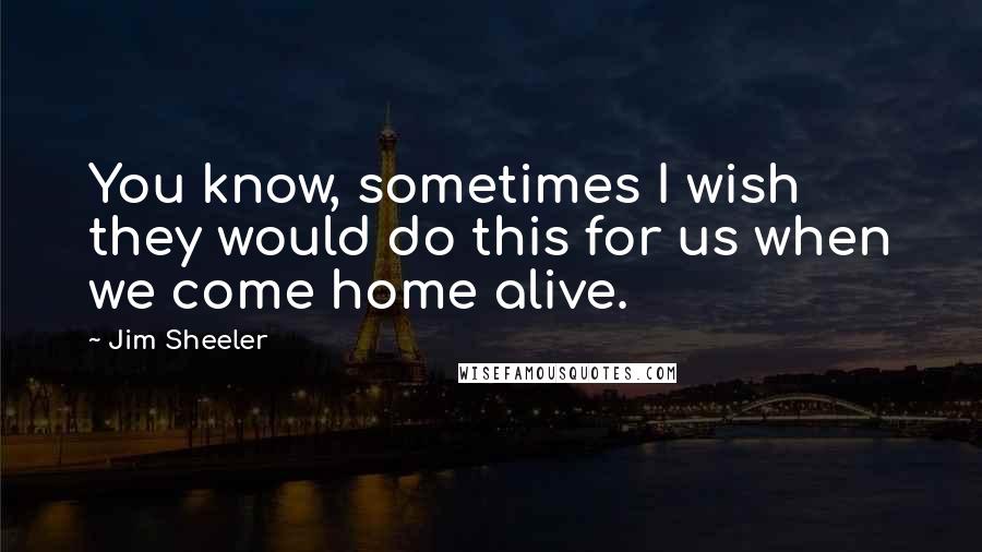 Jim Sheeler Quotes: You know, sometimes I wish they would do this for us when we come home alive.