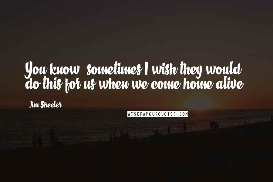 Jim Sheeler Quotes: You know, sometimes I wish they would do this for us when we come home alive.