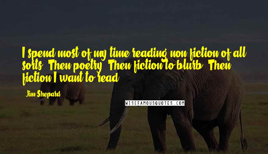 Jim Shepard Quotes: I spend most of my time reading non-fiction of all sorts. Then poetry. Then fiction to blurb. Then fiction I want to read.