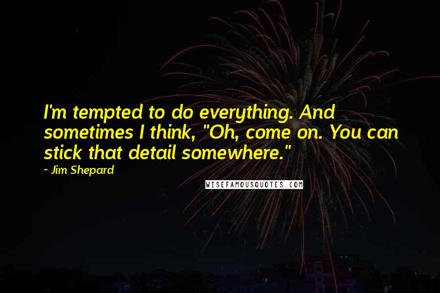 Jim Shepard Quotes: I'm tempted to do everything. And sometimes I think, "Oh, come on. You can stick that detail somewhere."