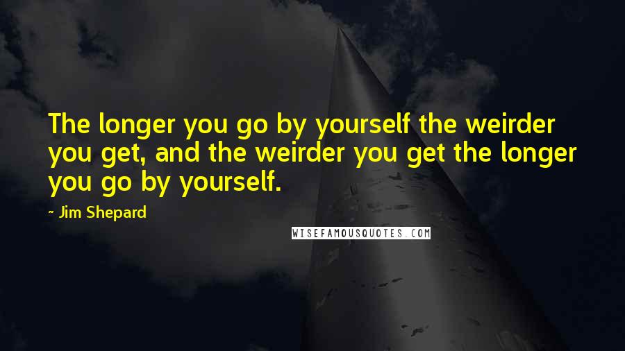 Jim Shepard Quotes: The longer you go by yourself the weirder you get, and the weirder you get the longer you go by yourself.