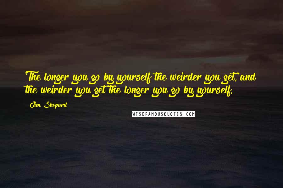 Jim Shepard Quotes: The longer you go by yourself the weirder you get, and the weirder you get the longer you go by yourself.