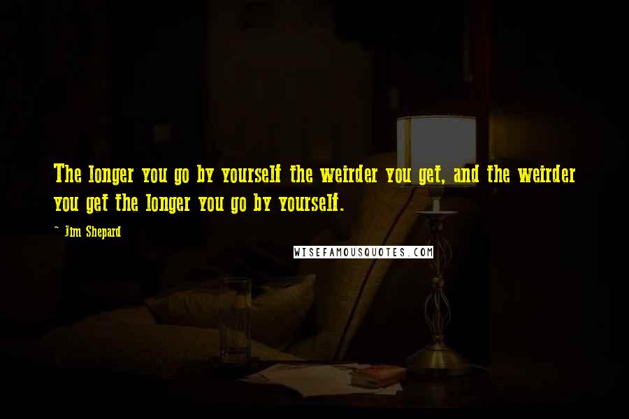 Jim Shepard Quotes: The longer you go by yourself the weirder you get, and the weirder you get the longer you go by yourself.