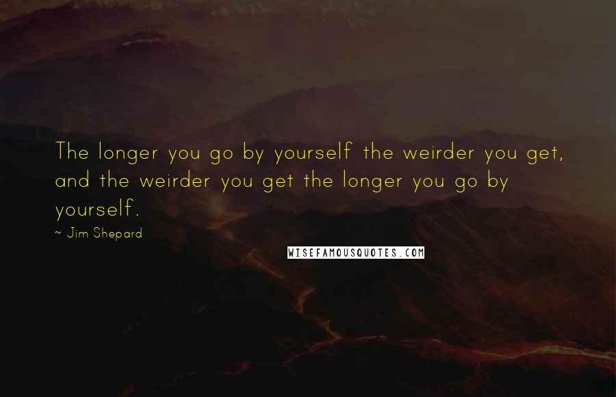 Jim Shepard Quotes: The longer you go by yourself the weirder you get, and the weirder you get the longer you go by yourself.