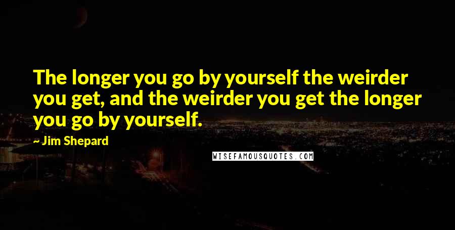 Jim Shepard Quotes: The longer you go by yourself the weirder you get, and the weirder you get the longer you go by yourself.