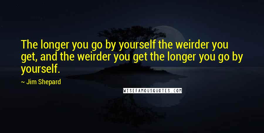 Jim Shepard Quotes: The longer you go by yourself the weirder you get, and the weirder you get the longer you go by yourself.