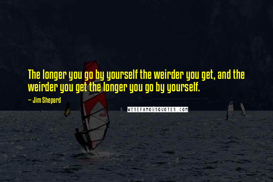 Jim Shepard Quotes: The longer you go by yourself the weirder you get, and the weirder you get the longer you go by yourself.