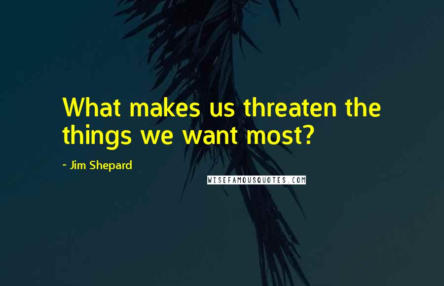 Jim Shepard Quotes: What makes us threaten the things we want most?