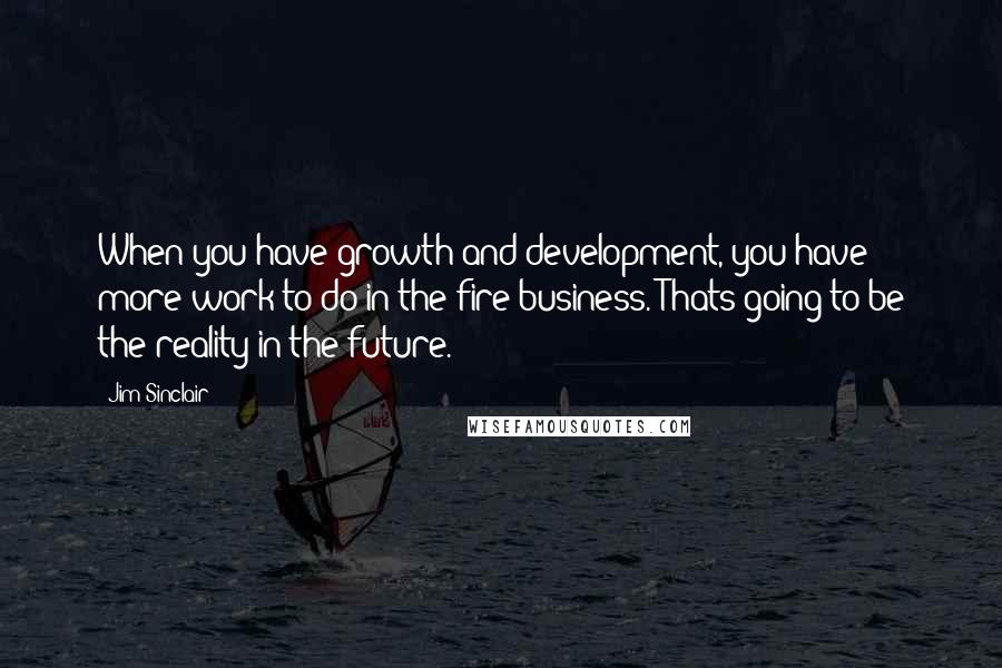 Jim Sinclair Quotes: When you have growth and development, you have more work to do in the fire business. Thats going to be the reality in the future.