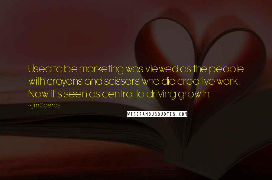 Jim Speros Quotes: Used to be marketing was viewed as the people with crayons and scissors who did creative work. Now it's seen as central to driving growth.