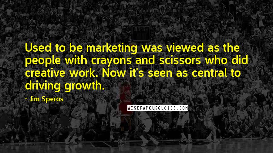 Jim Speros Quotes: Used to be marketing was viewed as the people with crayons and scissors who did creative work. Now it's seen as central to driving growth.
