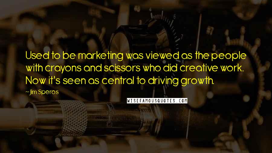 Jim Speros Quotes: Used to be marketing was viewed as the people with crayons and scissors who did creative work. Now it's seen as central to driving growth.