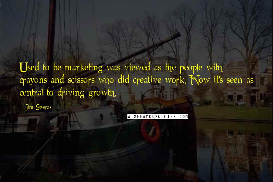 Jim Speros Quotes: Used to be marketing was viewed as the people with crayons and scissors who did creative work. Now it's seen as central to driving growth.
