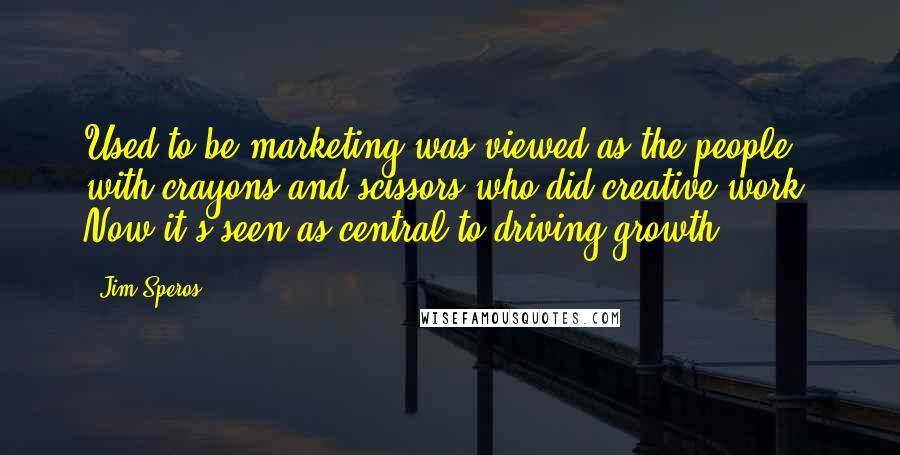 Jim Speros Quotes: Used to be marketing was viewed as the people with crayons and scissors who did creative work. Now it's seen as central to driving growth.