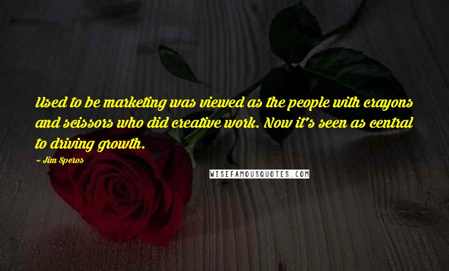 Jim Speros Quotes: Used to be marketing was viewed as the people with crayons and scissors who did creative work. Now it's seen as central to driving growth.
